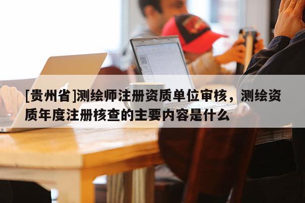 [贵州省]测绘师注册资质单位审核，测绘资质年度注册核查的主要内容是什么