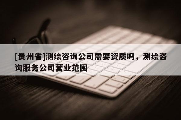 [贵州省]测绘咨询公司需要资质吗，测绘咨询服务公司营业范围