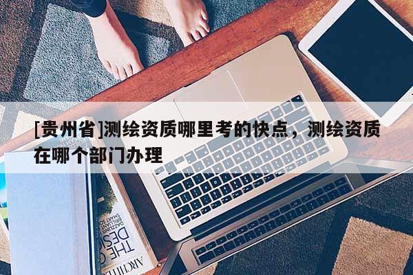 [贵州省]测绘资质哪里考的快点，测绘资质在哪个部门办理