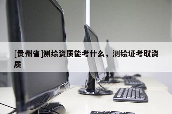[贵州省]测绘资质能考什么，测绘证考取资质