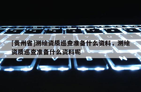 [贵州省]测绘资质巡查准备什么资料，测绘资质巡查准备什么资料呢