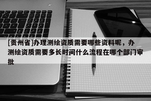 [贵州省]办理测绘资质需要哪些资料呢，办测绘资质需要多长时间什么流程在哪个部门审批