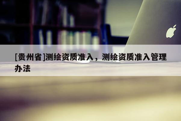 [贵州省]测绘资质准入，测绘资质准入管理办法
