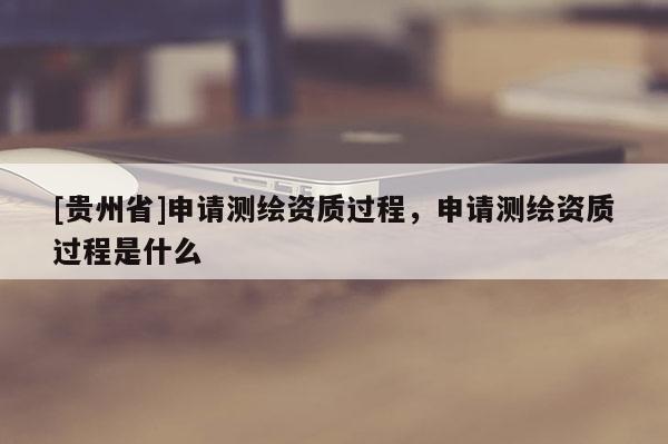 [贵州省]申请测绘资质过程，申请测绘资质过程是什么