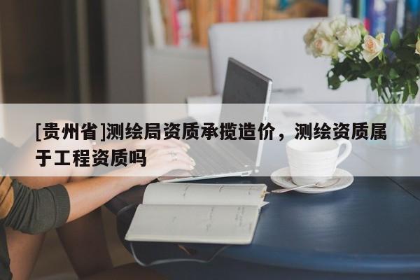 [贵州省]测绘局资质承揽造价，测绘资质属于工程资质吗