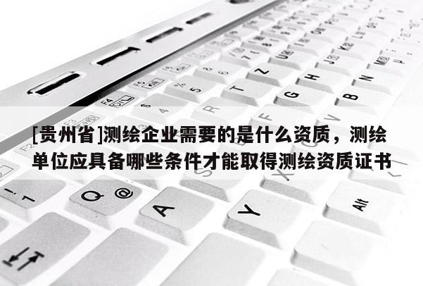 [贵州省]测绘企业需要的是什么资质，测绘单位应具备哪些条件才能取得测绘资质证书