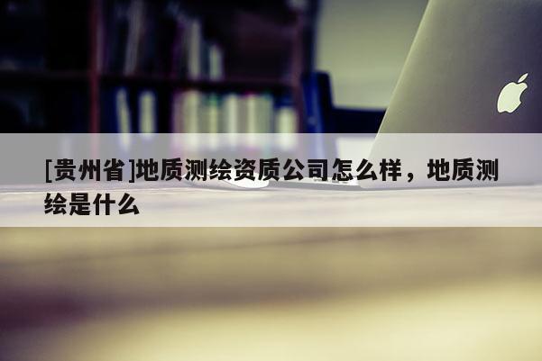 [贵州省]地质测绘资质公司怎么样，地质测绘是什么