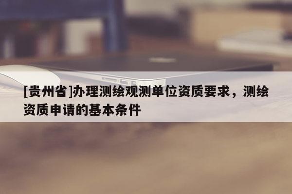 [贵州省]办理测绘观测单位资质要求，测绘资质申请的基本条件