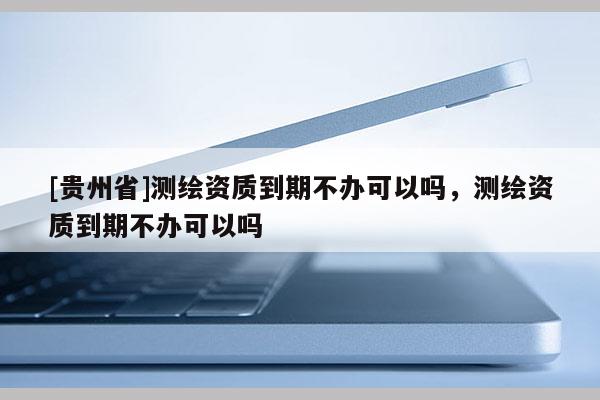 [贵州省]测绘资质到期不办可以吗，测绘资质到期不办可以吗