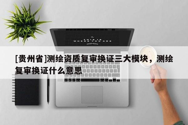 [贵州省]测绘资质复审换证三大模块，测绘复审换证什么意思