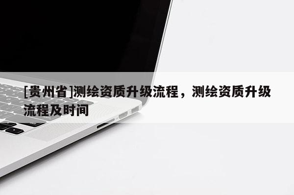 [贵州省]测绘资质升级流程，测绘资质升级流程及时间