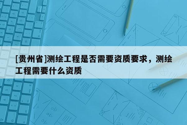 [贵州省]测绘工程是否需要资质要求，测绘工程需要什么资质