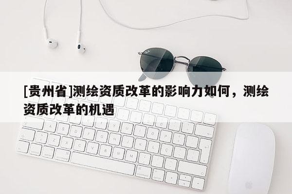 [贵州省]测绘资质改革的影响力如何，测绘资质改革的机遇