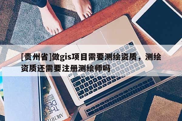 [贵州省]做gis项目需要测绘资质，测绘资质还需要注册测绘师吗