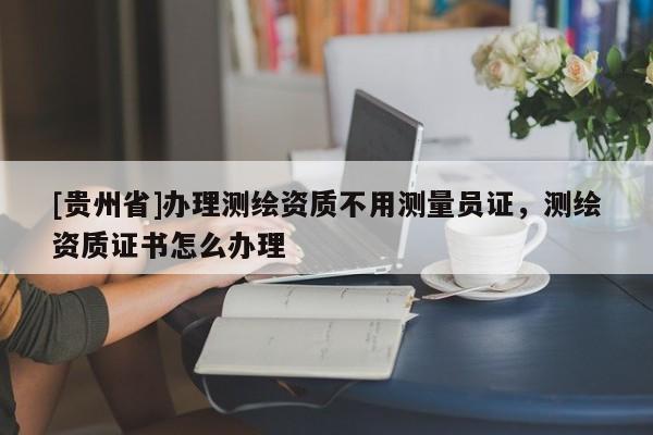 [贵州省]办理测绘资质不用测量员证，测绘资质证书怎么办理