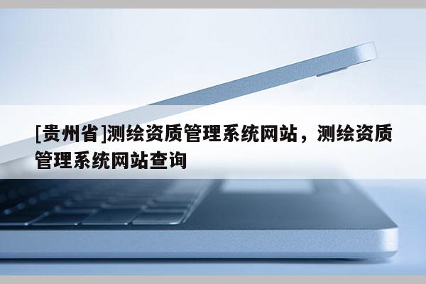 [贵州省]测绘资质管理系统网站，测绘资质管理系统网站查询