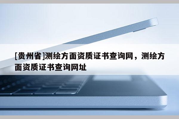 [贵州省]测绘方面资质证书查询网，测绘方面资质证书查询网址