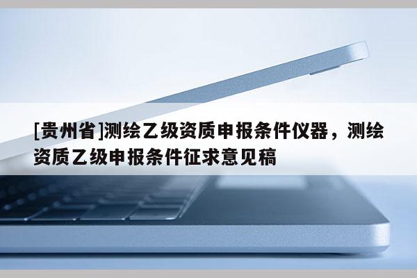 [贵州省]测绘乙级资质申报条件仪器，测绘资质乙级申报条件征求意见稿
