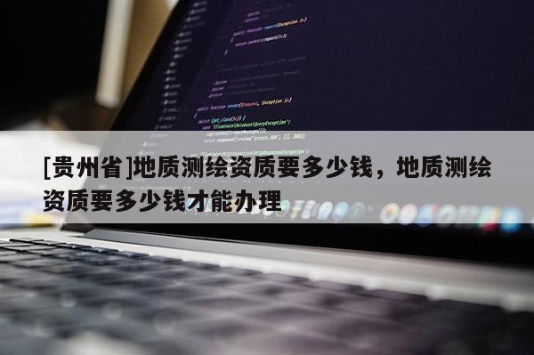 [贵州省]地质测绘资质要多少钱，地质测绘资质要多少钱才能办理