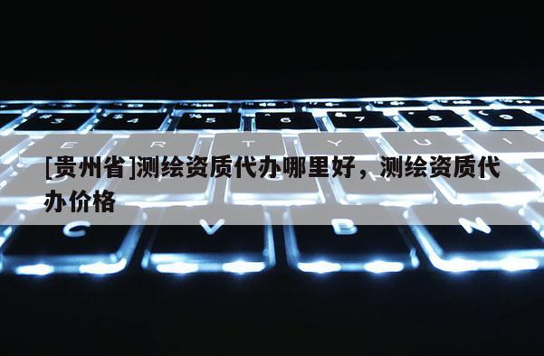 [贵州省]测绘资质代办哪里好，测绘资质代办价格