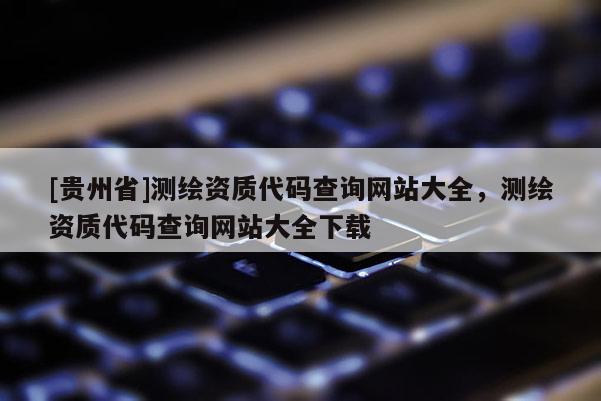 [贵州省]测绘资质代码查询网站大全，测绘资质代码查询网站大全下载