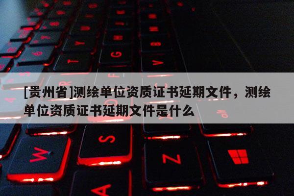 [贵州省]测绘单位资质证书延期文件，测绘单位资质证书延期文件是什么