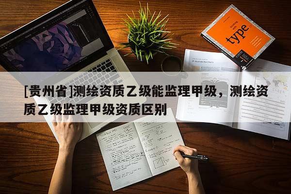[贵州省]测绘资质乙级能监理甲级，测绘资质乙级监理甲级资质区别