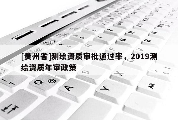 [贵州省]测绘资质审批通过率，2019测绘资质年审政策