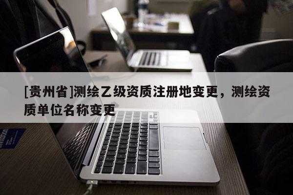 [贵州省]测绘乙级资质注册地变更，测绘资质单位名称变更