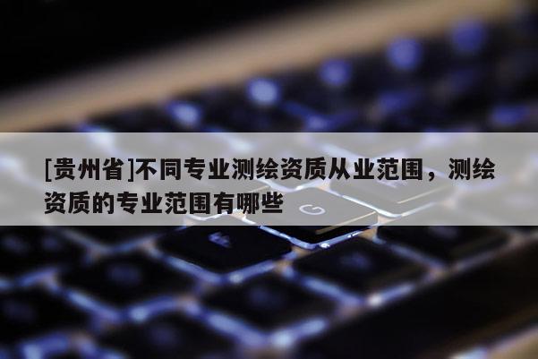 [贵州省]不同专业测绘资质从业范围，测绘资质的专业范围有哪些