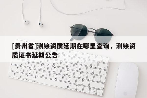 [贵州省]测绘资质延期在哪里查询，测绘资质证书延期公告