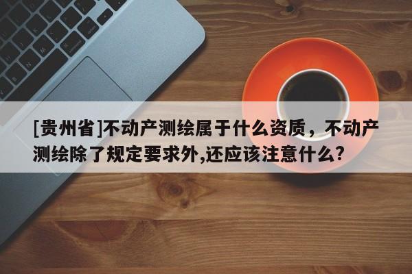 [贵州省]不动产测绘属于什么资质，不动产测绘除了规定要求外,还应该注意什么?