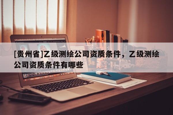 [贵州省]乙级测绘公司资质条件，乙级测绘公司资质条件有哪些