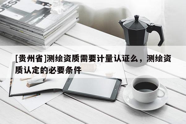 [贵州省]测绘资质需要计量认证么，测绘资质认定的必要条件