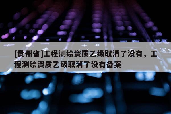 [贵州省]工程测绘资质乙级取消了没有，工程测绘资质乙级取消了没有备案