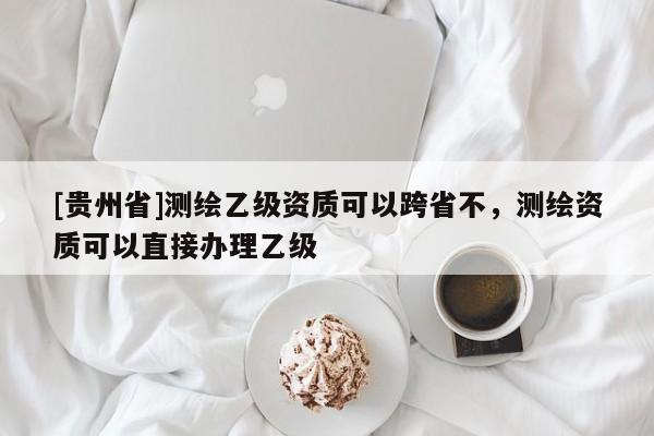 [贵州省]测绘乙级资质可以跨省不，测绘资质可以直接办理乙级