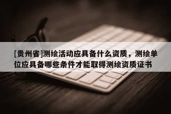[贵州省]测绘活动应具备什么资质，测绘单位应具备哪些条件才能取得测绘资质证书
