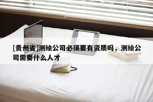 [贵州省]测绘公司必须要有资质吗，测绘公司需要什么人才