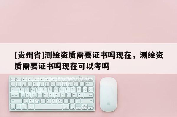 [贵州省]测绘资质需要证书吗现在，测绘资质需要证书吗现在可以考吗