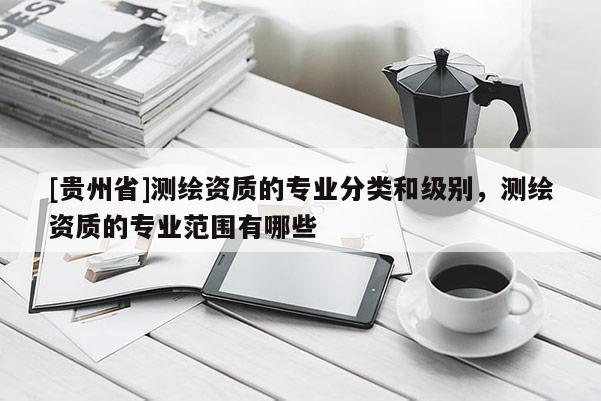 [贵州省]测绘资质的专业分类和级别，测绘资质的专业范围有哪些