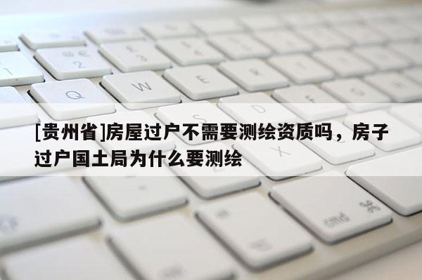 [贵州省]房屋过户不需要测绘资质吗，房子过户国土局为什么要测绘
