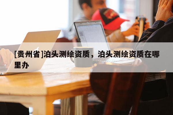 [贵州省]泊头测绘资质，泊头测绘资质在哪里办