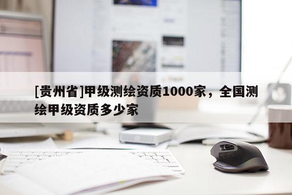 [贵州省]甲级测绘资质1000家，全国测绘甲级资质多少家