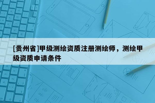 [贵州省]甲级测绘资质注册测绘师，测绘甲级资质申请条件
