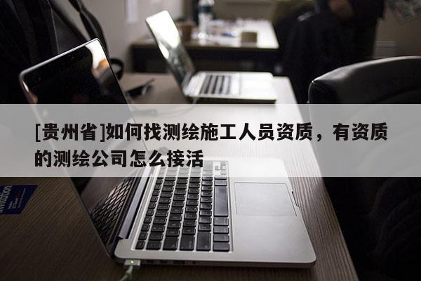 [贵州省]如何找测绘施工人员资质，有资质的测绘公司怎么接活
