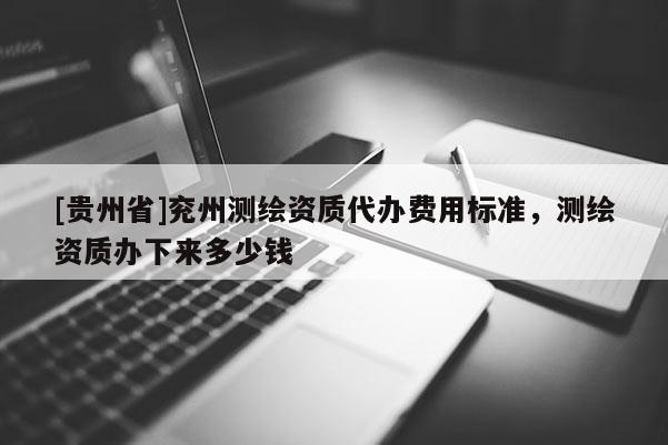 [贵州省]兖州测绘资质代办费用标准，测绘资质办下来多少钱