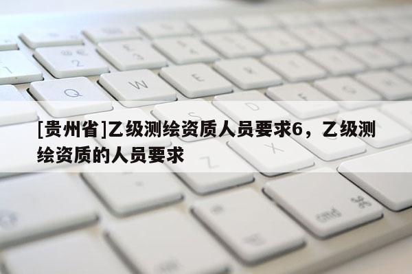 [贵州省]乙级测绘资质人员要求6，乙级测绘资质的人员要求