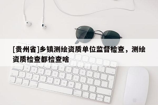 [贵州省]乡镇测绘资质单位监督检查，测绘资质检查都检查啥