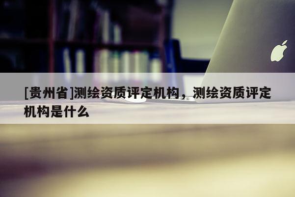 [贵州省]测绘资质评定机构，测绘资质评定机构是什么