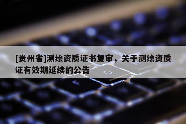 [贵州省]测绘资质证书复审，关于测绘资质证有效期延续的公告